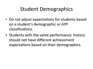 Student	
  Demographics	
  
•  Do	
  not	
  adjust	
  expecta;ons	
  for	
  students	
  based	
  
on	
  a	
  student’s	
  demographic	
  or	
  AYP	
  
classiﬁca;ons.	
  
•  Students	
  with	
  the	
  same	
  performance	
  	
  history	
  
should	
  not	
  have	
  diﬀerent	
  achievement	
  
expecta;ons	
  based	
  on	
  their	
  demographics.	
  

 
