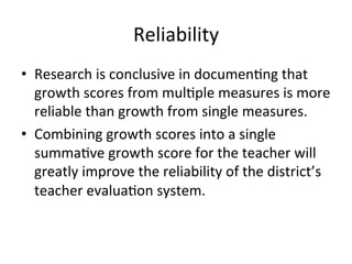 Reliability	
  
•  Research	
  is	
  conclusive	
  in	
  documen;ng	
  that	
  
growth	
  scores	
  from	
  mul;ple	
  measures	
  is	
  more	
  
reliable	
  than	
  growth	
  from	
  single	
  measures.	
  	
  
•  Combining	
  growth	
  scores	
  into	
  a	
  single	
  
summa;ve	
  growth	
  score	
  for	
  the	
  teacher	
  will	
  
greatly	
  improve	
  the	
  reliability	
  of	
  the	
  district’s	
  
teacher	
  evalua;on	
  system.	
  

 