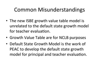 Common	
  Misunderstandings	
  
•  The	
  new	
  ISBE	
  growth	
  value	
  table	
  model	
  is	
  
unrelated	
  to	
  the	
  default	
  state	
  growth	
  model	
  
for	
  teacher	
  evalua;on.	
  
•  Growth	
  Value	
  Table	
  are	
  for	
  NCLB	
  purposes	
  
•  Default	
  State	
  Growth	
  Model	
  is	
  the	
  work	
  of	
  
PEAC	
  to	
  develop	
  the	
  default	
  state	
  growth	
  
model	
  for	
  principal	
  and	
  teacher	
  evalua;on.	
  

 