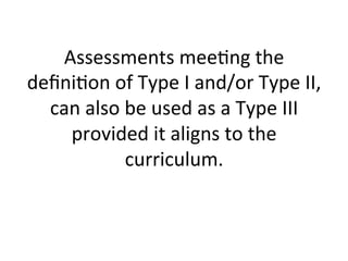 Assessments	
  mee;ng	
  the	
  
deﬁni;on	
  of	
  Type	
  I	
  and/or	
  Type	
  II,	
  
can	
  also	
  be	
  used	
  as	
  a	
  Type	
  III	
  
provided	
  it	
  aligns	
  to	
  the	
  
curriculum.	
  
	
  

 