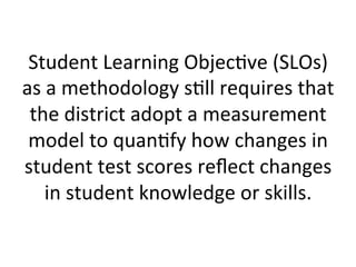 Student	
  Learning	
  Objec;ve	
  (SLOs)	
  
as	
  a	
  methodology	
  s;ll	
  requires	
  that	
  
the	
  district	
  adopt	
  a	
  measurement	
  
model	
  to	
  quan;fy	
  how	
  changes	
  in	
  
student	
  test	
  scores	
  reﬂect	
  changes	
  
in	
  student	
  knowledge	
  or	
  skills.	
  

 