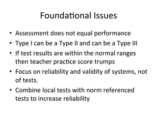 Founda;onal	
  Issues	
  
•  Assessment	
  does	
  not	
  equal	
  performance	
  
•  Type	
  I	
  can	
  be	
  a	
  Type	
  II	
  and	
  can	
  be	
  a	
  Type	
  III	
  
•  If	
  test	
  results	
  are	
  within	
  the	
  normal	
  ranges	
  
then	
  teacher	
  prac;ce	
  score	
  trumps	
  
•  Focus	
  on	
  reliability	
  and	
  validity	
  of	
  systems,	
  not	
  
of	
  tests.	
  
•  Combine	
  local	
  tests	
  with	
  norm	
  referenced	
  
tests	
  to	
  increase	
  reliability	
  

 