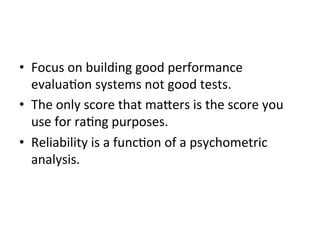 •  Focus	
  on	
  building	
  good	
  performance	
  
evalua;on	
  systems	
  not	
  good	
  tests.	
  
•  The	
  only	
  score	
  that	
  ma^ers	
  is	
  the	
  score	
  you	
  
use	
  for	
  ra;ng	
  purposes.	
  
•  Reliability	
  is	
  a	
  func;on	
  of	
  a	
  psychometric	
  
analysis.	
  

 