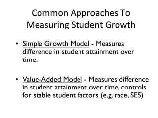 Common	
  Approaches	
  To	
  
Measuring	
  Student	
  Growth	
  
•  Simple Growth Model - Measures
difference in student attainment over
time.	

•  Value-Added Model - Measures difference
in student attainment over time, controls
for stable student factors (e.g. race, SES)	


 