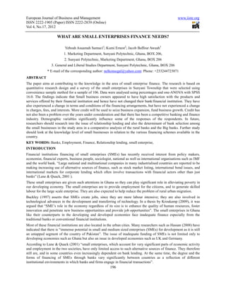 European Journal of Business and Management                                                            www.iiste.org
ISSN 2222-1905 (Paper) ISSN 2222-2839 (Online)
Vol 4, No.17, 2012

                     WHAT ARE SMALL ENTERPRISES FINANCE NEEDS?

                          Yeboah Asuamah Samue1l; Kumi Ernest2; Jacob Baffour Awuah3
                         1. Marketing Department, Sunyani Polytechnic, Ghana, BOX 206,
                          2. Sunyani Polytechnic, Marketing Department, Ghana, BOX 206
                 3. General and Liberal Studies Department, Sunyani Polytechnic, Ghana, BOX 206
              * E-mail of the corresponding author: nelkonsegal@yahoo.com: Phone: +233244723071
ABSTRACT
The paper aims at contributing to the knowledge in the area of small enterprise finance. The research is based on
quantitative research design and a survey of the small enterprises in Sunyani Township that were selected using
convenience sample method for a sample of 106. Data were analysed using percentages and one-ANOVA with SPSS
16.0. The findings indicate that Small business owners appeared to have high satisfaction with the products and
services offered by their financial institution and hence have not changed their bank/financial institution. They have
also experienced a change in terms and conditions of the financing arrangements, but have not experienced a change
in charges, fees, and interests. More credit will be used to seize business expansion, fund business growth. Credit has
not also been a problem over the years under consideration and that there has been a competitive banking and finance
industry. Demographic variables significantly influence some of the responses of the respondents. In future,
researchers should research into the issue of relationship lending and also the determinant of bank selection among
the small businesses in the study area in a comparative analysis of the rural banks and the Big banks. Further study
should look at the knowledge level of small businesses in relation to the various financing schemes available in the
country.
KEY WORDS: Banks, Employment, Finance, Relationship lending, small enterprise,
INTRODUCTION
Financial institutions financing of small enterprises (SMEs) has recently received interest from policy makers,
economist, financial experts, business people, sociologist, national as well as international organisations such as IMF
and the world bank. “Large national and multinational companies in many industrialised countries are reported to be
making increasing use of alternative sources of finance, such as stock market listing, international bond issues, and
international markets for corporate lending which often involve transactions with financial actors other than just
banks” (Lane & Quack, 2001 ).
These small enterprises are given such attentions in Ghana so they can play significant role in alleviating poverty in
our developing economy. The small enterprises are to provide employment for the citizens, and to generate skilled
labour for the large scale enterprise. They are also expected to help reduce the problem of rural urban migration.
Buckley (1997) asserts that SMEs create jobs, since they are more labour intensive; they are also involved in
technological advances in the development and transferring of technology. In a thesis by Kroukamp (2009), it was
argued that “SME’s role in the economy regardless of its size is to enhance the quality of human resources, foster
innovation and penetrate new business opportunities and provide job opportunities”. The small enterprises in Ghana
like their counterparts in the developing and developed economies face inadequate finance especially from the
traditional banks or conventional financial institutions.
Most of these financial institutions are also located in the urban cities. Many researchers such as Hassan (2008) have
indicated that there is “immense potential in small and medium sized enterprises (SMEs) for development as it is still
an untapped segment of the country of Pakistan”. The issue of inadequate funding of SMEs is not limited only to
developing economies such as Ghana but also an issue in developed economies such as UK and Germany.
According to Lane & Quack (2001) “small enterprises, which account for very significant parts of economic activity
and employment in the two societies, have only limited access to such alternative sources of finance. They therefore
still are, and in some countries even increasingly dependent on bank lending. At the same time, the degree and the
forms of financing of SMEs through banks vary significantly between countries as a reflection of different
institutional environments in which banks and firms engage in financial transactions”.
                                                         196
 