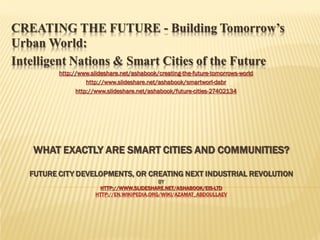 CREATING THE FUTURE - Building Tomorrow’s
Urban World:
Intelligent Nations & Smart Cities of the Future
http://www.slideshare.net/ashabook/creating-the-future-tomorrows-world
http://www.slideshare.net/ashabook/smartworl-dabr
http://www.slideshare.net/ashabook/future-cities-27402134

WHAT EXACTLY ARE SMART CITIES AND COMMUNITIES?
FUTURE CITY DEVELOPMENTS, OR CREATING NEXT INDUSTRIAL REVOLUTION
BY
HTTP://WWW.SLIDESHARE.NET/ASHABOOK/EIS-LTD
HTTP://EN.WIKIPEDIA.ORG/WIKI/AZAMAT_ABDOULLAEV

 