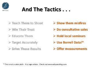  Show them misfires
 Do consultative sales
 Hold local seminars
 Use Borrell Data!*
 Offer measurements
And The Tactics . . .
 Teach Them to Shoot
 Win Their Trust
 Educate Them
 Target Accurately
 Drive Those Results
* This is not a sales pitch. It is sage advice. Check out www.adspending.com.
 