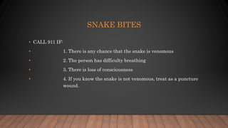 SNAKE BITES
• CALL 911 IF:
• 1. There is any chance that the snake is venomous
• 2. The person has difficulty breathing
• 3. There is loss of consciousness
• 4. If you know the snake is not venomous, treat as a puncture
wound.