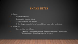 SNAKE BITES
• 3. Do not:
• A. Cut a bite wound
• B. Attempt to suck out venom
• C. Apply tourniquet, ice, or water
• D. Give the person alcohol or carbonated drinks or any other medications
• 4. Follow Up
• If you treat the bite at home:
• A. Contact a health care provider. The person may need a tetanus shot.
Tetanus boosters should be given every 10 years.