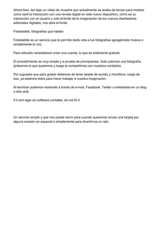 Ahora bien, les dejo un video de muestra que actualmente se acaba de lanzar para mostrar
como será la interacción con una revista digital en este nuevo dispositivo, como es su
interacción con el usuario y solo el limite de la imaginación de los nuevos diseñadores
editoriales digitales, nos dará el limite.
Fotobabble, fotografías que hablan
Fotobabble es un servicio que te permite darle vida a tus fotografías agregándole música o
simplemente tu voz.
Para utilizarlo necesitamos crear una cuenta, lo que es totalmente gratuito.
El procedimiento es muy simple y a prueba de principiantes. Solo subimos una fotografía,
grabamos lo que queremos y luego la compartimos con nuestros contactos.
Por supuesto que para grabar debemos de tener tarjeta de sonido y micrófono, luego de
eso, ya estamos listos para hacer trabajar a nuestra imaginación.
Al terminar podemos mostrarle a través de e-mail, Facebook, Twitter o embeberla en un blog
o sitio web.
If it aint siglo xxi software contable, do not fix it
Un servicio simple y que nos puede servir para cuando queremos enviar una tarjeta por
alguna ocasión en especial o simplemente para divertirnos un rato.
 