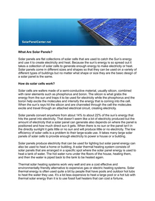 What Are Solar Panels?

Solar panels are flat collections of solar cells that are used to catch the Sun’s energy
and use it to create electricity and heat. Because the sun’s energy is so spread out it
takes a collection of solar cells to generate enough energy to make electricity or heat.
Solar panels come in different sizes and shapes so that they can be used on a variety of
different types of buildings but no matter what shape or size they are the basic design of
a solar panel is the same.

How do solar cells work?

Solar cells are wafers made of a semi-conductive material, usually silicon, combined
with rarer elements such as phosphorus and boron. The silicon is what grabs the
energy from the sun and traps it to be used for electricity while the phosphorus and the
boron help excite the molecules and intensify the energy that is coming into the cell.
When the sun’s rays hit the silicon and are channeled through the cell the molecules
excite and travel through an attached electrical circuit, creating electricity.

Solar panels convert anywhere from about 14% to about 22% of the sun’s energy that
hits the panel into electricity. That doesn’t seem like a lot of electricity produced but the
amount of electricity that a solar panel can generate also depends on where the panel is
positioned and how much direct sun it gets. When there is no sun or the panel isn’t in
the directly sunlight it gets little or no sun and will produce little or no electricity. The low
efficiency of solar cells is a problem to their large-scale use. It takes many large solar
panels of solar cells to provide enough electricity to power a house or a building.

Solar panels produce electricity that can be used for lighting but solar panel energy can
also be used to heat a home or building. A solar thermal heating system consists of
solar panels that are arranged in a specific spot where the solar panel energy is used to
heat a tank of water. The hot water runs under the floors of the house, heating them,
and then the water is piped back to the tank to be heated again.

Thermal solar heating systems work very well and are a cost effective and
 