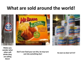 What are sold around the world! Makes you wonder what other soft drinks they are selling there! Don’t ever feed your son this, he may turn out into something else! Its ever so clear isn’t it? 