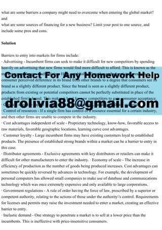 what are some barriers a company might need to overcome when entering the global market?
and
what are some sources of financing for a new business? Limit your post to one source, and
include some pros and cons.
Solution
Barriers to entry into markets for firms include:
· Advertising - Incumbent firms can seek to make it difficult for new competitors by spending
heavily on advertising that new firms would find more difficult to afford. This is known as the
market power theory of advertising. Here, established firms' use of advertising creates a
consumer perceived difference in its brand from other brands to a degree that consumers see its
brand as a slightly different product. Since the brand is seen as a slightly different product,
products from existing or potential competitors cannot be perfectly substituted in place of the
established firm's brand. This makes it hard for new competitors to gain consumer acceptance.
· Capital - need the capital to start up such as equipment, building, and raw materials
· Control of resources - If a single firm has control of a resource essential for a certain industry,
and then other firms are unable to compete in the industry.
· Cost advantages independent of scale - Proprietary technology, know-how, favorable access to
raw materials, favorable geographic locations, learning curve cost advantages.
· Customer loyalty - Large incumbent firms may have existing customers loyal to established
products. The presence of established strong brands within a market can be a barrier to entry in
this case.
· Distributor agreements - Exclusive agreements with key distributors or retailers can make it
difficult for other manufacturers to enter the industry. · Economy of scale - The increase in
efficiency of production as the number of goods being produced increases. Cost advantages can
sometimes be quickly reversed by advances in technology. For example, the development of
personal computers has allowed small companies to make use of database and communications
technology which was once extremely expensive and only available to large corporations.
· Government regulations - A rule of order having the force of law, prescribed by a superior or
competent authority, relating to the actions of those under the authority's control. Requirements
for licenses and permits may raise the investment needed to enter a market, creating an effective
barrier to entry.
· Inelastic demand - One strategy to penetrate a market is to sell at a lower price than the
incumbents. This is ineffective with price-insensitive consumers.
 