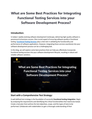 What are Some Best Practices for Integrating
Functional Testing Services into your
Software Development Process?
Introduction:
In today's rapidly evolving software development landscape, delivering high-quality software is
paramount to business success. One crucial aspect of ensuring software quality is functional
testing. Functional Testing Services play a vital role in validating the functionality and
performance of software applications. However, integrating these services seamlessly into your
software development process can be a challenging task.
In this blog, we will explore some best practices that can help you effectively incorporate
functional testing services into your software development lifecycle, resulting in robust and
reliable software solutions.
Start with a Comprehensive Test Strategy:
A well-defined test strategy is the foundation of successful functional testing integration. Begin
by analyzing the requirements and identifying the critical functionalities that need to be tested.
Create a test plan that outlines the test objectives, scope, and the types of tests to be
performed. Collaborate with stakeholders to gain a thorough understanding of their
 