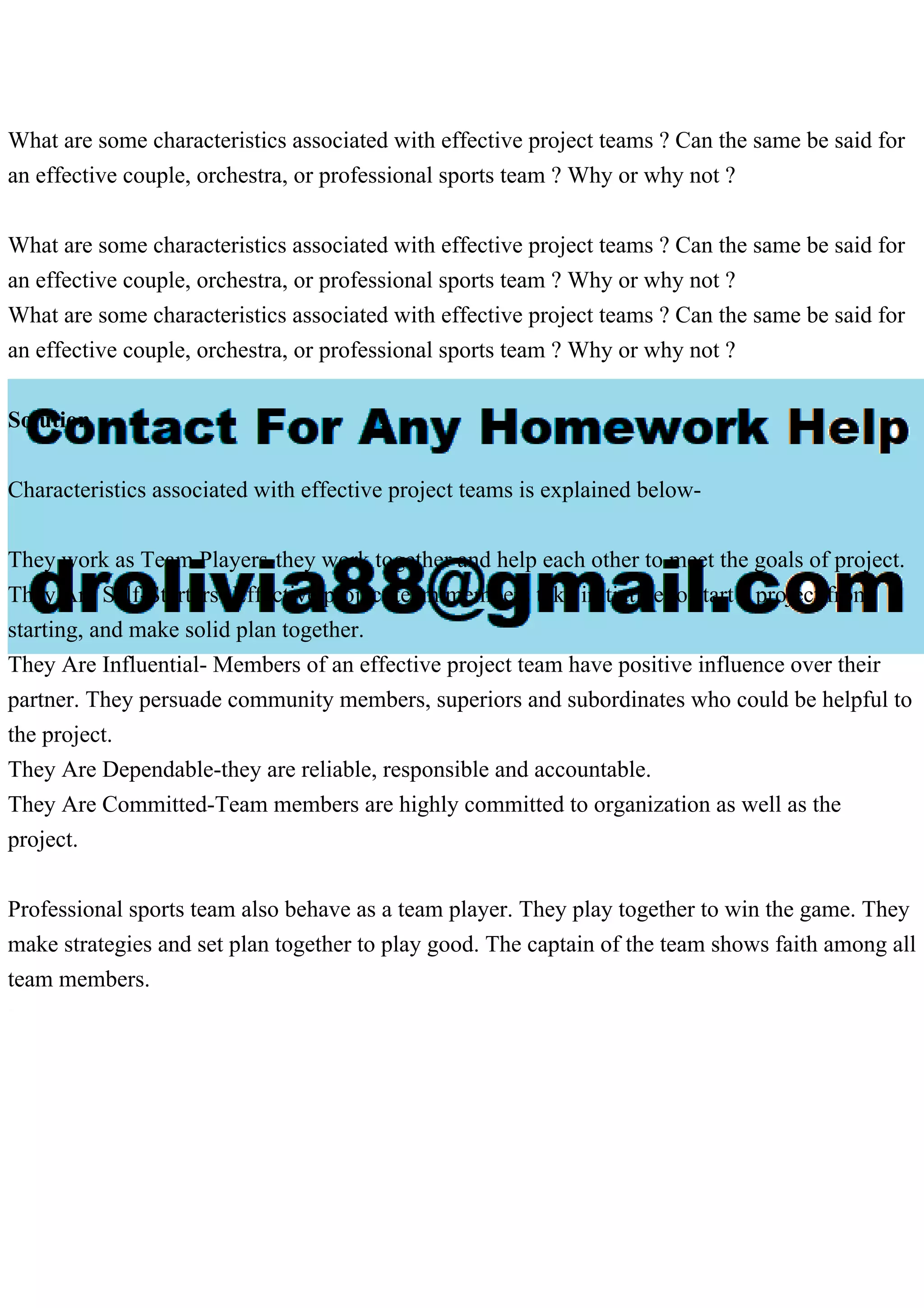 What are some characteristics associated with effective project teams ? Can the same be said for
an effective couple, orchestra, or professional sports team ? Why or why not ?
What are some characteristics associated with effective project teams ? Can the same be said for
an effective couple, orchestra, or professional sports team ? Why or why not ?
What are some characteristics associated with effective project teams ? Can the same be said for
an effective couple, orchestra, or professional sports team ? Why or why not ?
Solution
Characteristics associated with effective project teams is explained below-
They work as Team Players-they work together and help each other to meet the goals of project.
They Are Self-Starters- Effective project team members take initiative to start a project from
starting, and make solid plan together.
They Are Influential- Members of an effective project team have positive influence over their
partner. They persuade community members, superiors and subordinates who could be helpful to
the project.
They Are Dependable-they are reliable, responsible and accountable.
They Are Committed-Team members are highly committed to organization as well as the
project.
Professional sports team also behave as a team player. They play together to win the game. They
make strategies and set plan together to play good. The captain of the team shows faith among all
team members.