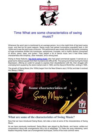 Time What are some characteristics of swing
music?
Whenever the word Jazz is mentioned to an average person, he or she might think of big band swing
music, and that too for good reasons. Swing music had gained humongous popularity back in the
1930s and it was the pop music of the era. The performance was mostly done by big bands consisting
of huge orchestras divided into trombones, saxophones, trumpets, and a rhythm section (comprised
of drums, piano, bass, and guitar). They played a lot of dance music and it had three basic
characteristics like simplicity, clear melodies, and a strong beat.
Owing to these features, big band swing music also had great commercial appeal. It served as a
great tool to distract people from their mundane and difficult life. The swing era thrived during the Great
Depression, offering an outlet for people to express their dissatisfaction with life, their struggle with
unemployment caused by the stock market crash in 1929, and the Second World War, ending in 1945.
The growth of Swing Music (the 1930s) began from the New Orleans Jazz (1910s) and later it evolved
into Bebop (1940s).
What are some of the characteristics of Swing Music?
Now that we have introduced Swing Music, let’s take a look at some of the characteristics of Swing
Music:
As we have previously mentioned, Swing Music was played by Big Bands, and hence, written-out
compositions along with arrangements had a lot of weightage. To make the song interesting, band
leaders frequently made use of arrangement techniques. Some of the most common were:
 