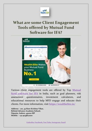 Linkedin, Facebook, You Tube, Instagram, Email
What are some Client Engagement
Tools offered by Mutual Fund
Software for IFA?
Various client engagement tools are offered by Top Mutual
fund software for IFA in India, such as goal planners, risk
assessment questionnaires, investment calculators, and
educational resources to help MFD engage and educate their
clients. For more information, visit https://wealthelite.in/
Address: - 201, 45 Hare Krishna Vihar,
Behind Advance Academy School,
Nipania, Indore, 452010 MP
Mobile: - +91 9039822000
 