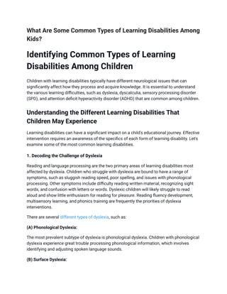 What Are Some Common Types of Learning Disabilities Among
Kids?
Identifying Common Types of Learning
Disabilities Among Children
Children with learning disabilities typically have different neurological issues that can
significantly affect how they process and acquire knowledge. It is essential to understand
the various learning difficulties, such as dyslexia, dyscalculia, sensory processing disorder
(SPD), and attention deficit hyperactivity disorder (ADHD) that are common among children.
Understanding the Different Learning Disabilities That
Children May Experience
Learning disabilities can have a significant impact on a child's educational journey. Effective
intervention requires an awareness of the specifics of each form of learning disability. Let's
examine some of the most common learning disabilities.
1. Decoding the Challenge of Dyslexia
Reading and language processing are the two primary areas of learning disabilities most
affected by dyslexia. Children who struggle with dyslexia are bound to have a range of
symptoms, such as sluggish reading speed, poor spelling, and issues with phonological
processing. Other symptoms include difficulty reading written material, recognizing sight
words, and confusion with letters or words. Dyslexic children will likely struggle to read
aloud and show little enthusiasm for reading for pleasure. Reading fluency development,
multisensory learning, and phonics training are frequently the priorities of dyslexia
interventions.
There are several different types of dyslexia, such as:
(A) Phonological Dyslexia:
The most prevalent subtype of dyslexia is phonological dyslexia. Children with phonological
dyslexia experience great trouble processing phonological information, which involves
identifying and adjusting spoken language sounds.
(B) Surface Dyslexia:
 