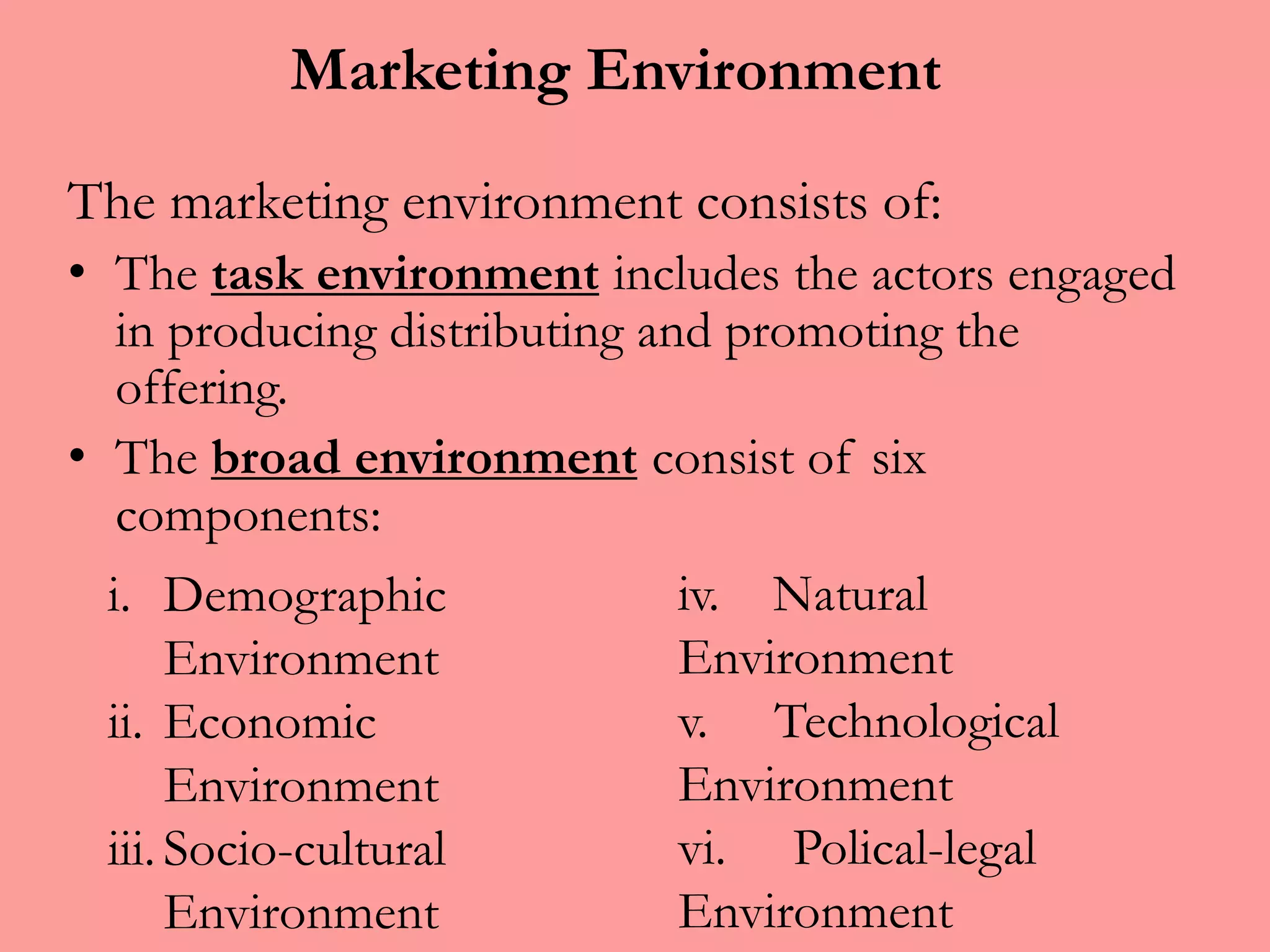 Marketing Environment
The marketing environment consists of:
• The task environment includes the actors engaged
in producing distributing and promoting the
offering.
• The broad environment consist of six
components:
i. Demographic
Environment
ii. Economic
Environment
iii.Socio-cultural
Environment
iv. Natural
Environment
v. Technological
Environment
vi. Polical-legal
Environment
 