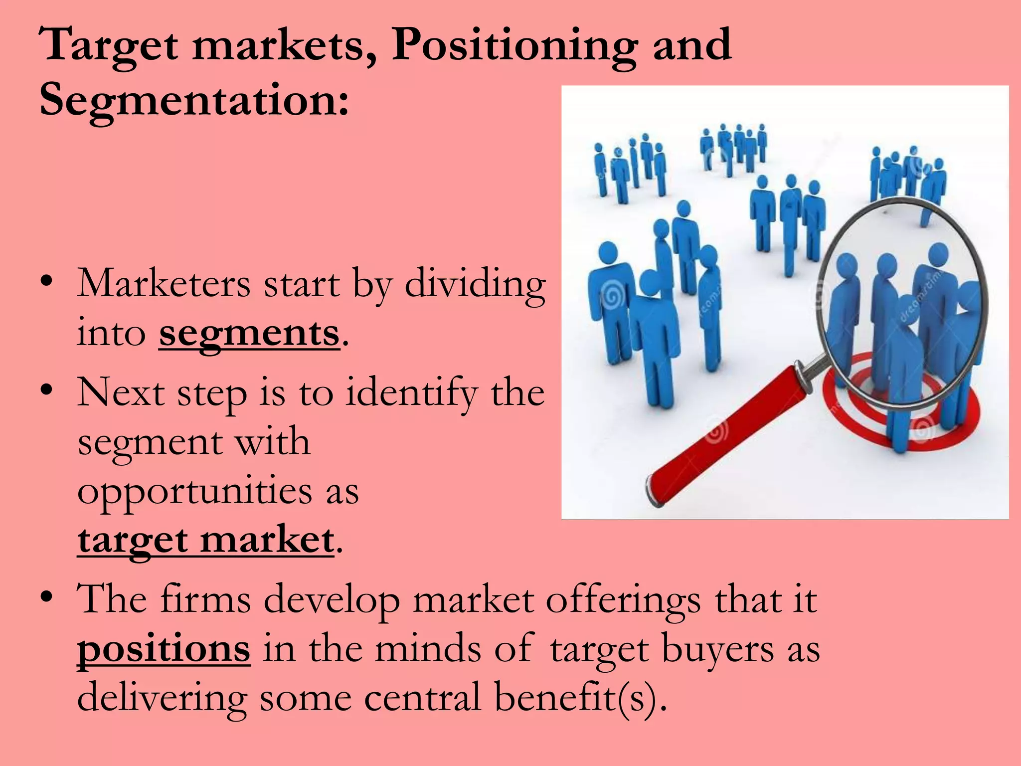 Target markets, Positioning and
Segmentation:
• Marketers start by dividing markets
into segments.
• Next step is to identify the market
segment with greater
opportunities as
target market.
• The firms develop market offerings that it
positions in the minds of target buyers as
delivering some central benefit(s).
 