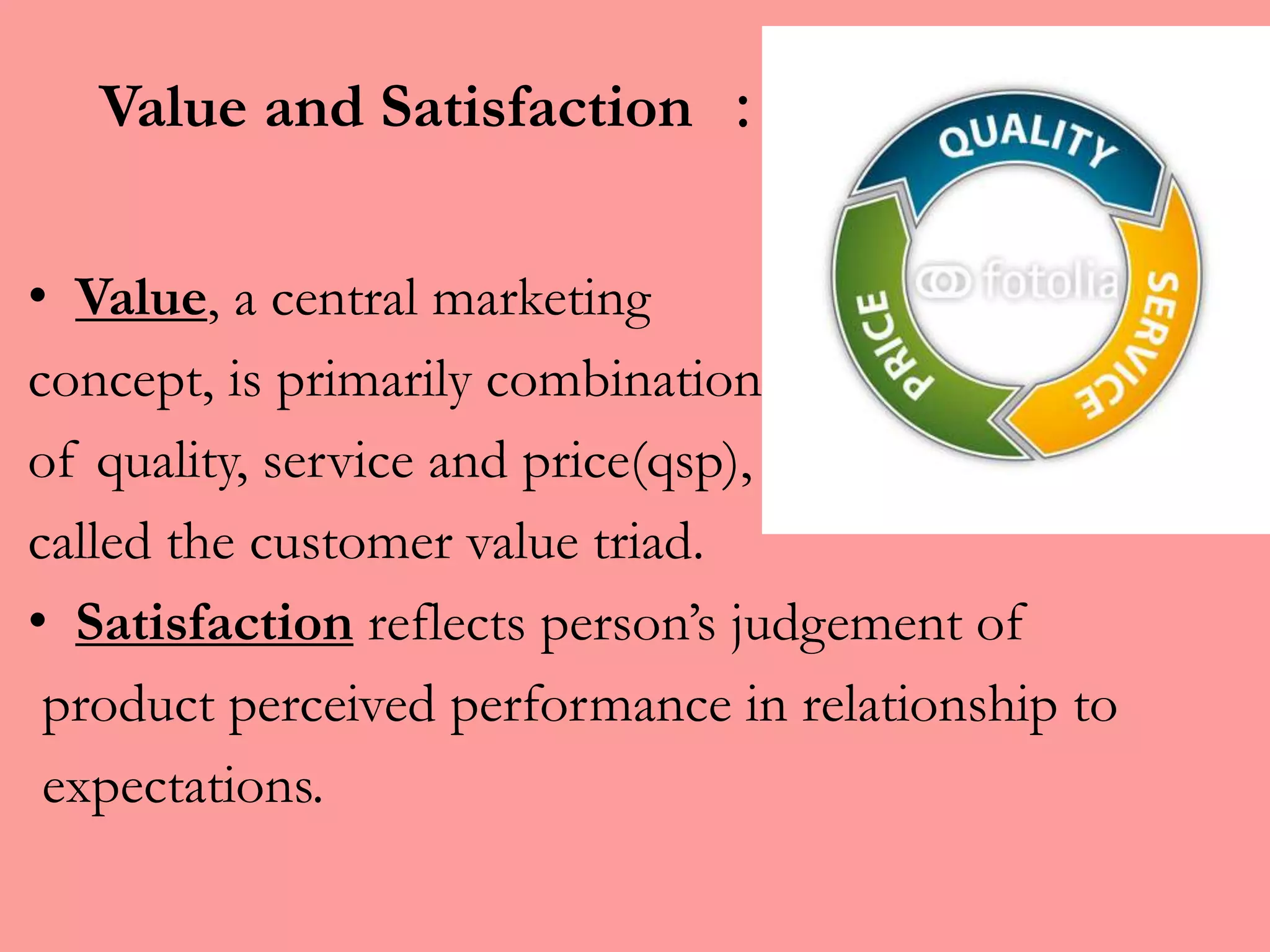 Value and Satisfaction :
• Value, a central marketing
concept, is primarily combination
of quality, service and price(qsp),
called the customer value triad.
• Satisfaction reflects person’s judgement of
product perceived performance in relationship to
expectations.
 