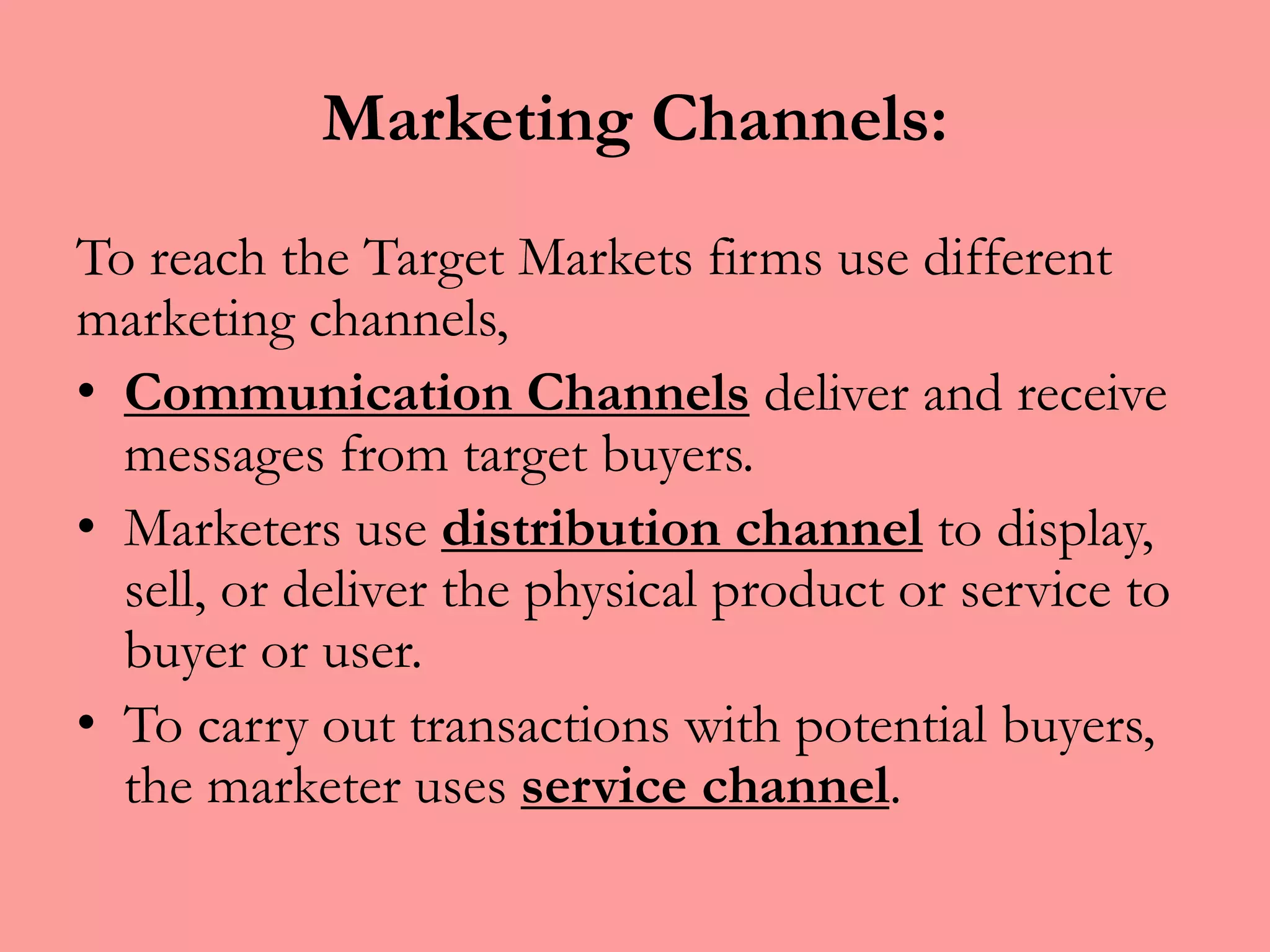 Marketing Channels:
To reach the Target Markets firms use different
marketing channels,
• Communication Channels deliver and receive
messages from target buyers.
• Marketers use distribution channel to display,
sell, or deliver the physical product or service to
buyer or user.
• To carry out transactions with potential buyers,
the marketer uses service channel.
 