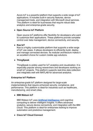 ‭
Azure IoT is a powerful platform that supports a wide range of IoT‬
‭
applications. It includes built-in security features, device‬
‭
management tools, and integration with Microsoft cloud services.‬
‭
This platform is ideal for businesses that require robust data‬
‭
analytics and enterprise-grade security.‬
‭
●‬ ‭
Open Source IoT Platform‬
‭
Open source IoT platforms offer flexibility for developers who want‬
‭
to customize their applications. These platforms provide complete‬
‭
control over data management, device connectivity, and security.‬
‭
●‬ ‭
Kaa IoT‬
‭
Kaa is a highly customizable platform that supports a wide range‬
‭
of IoT use cases. It allows developers to efficiently build, deploy,‬
‭
and manage connected devices. Its modular architecture makes it‬
‭
an excellent choice for custom mobile app solutions.‬
‭
●‬ ‭
ThingSpeak‬
‭
ThingSpeak is widely used for IoT analytics and visualization. It is‬
‭
especially popular among researchers and developers working on‬
‭
small IoT projects. This platform supports real-time data collection‬
‭
and integrates well with MATLAB for advanced analytics.‬
‭
Enterprise IoT Platform‬
‭
An enterprise-grade IoT platform designed for large-scale‬
‭
implementations that require enhanced security, compliance, and‬
‭
performance. This platform is ideal for industries such as healthcare,‬
‭
manufacturing, and smart cities.‬
‭
●‬ ‭
IBM Watson IoT‬
‭
IBM Watson IoT uses‬‭
Artificial Intelligence‬‭
and cognitive‬
‭
computing to deliver intelligent insights. It offers advanced‬
‭
analytics, secure device connectivity, and integration with the IBM‬
‭
Cloud. This platform is ideal for enterprises looking to improve‬
‭
automation and predictive management.‬
‭
●‬ ‭
Cisco IoT Cloud Connect‬
 