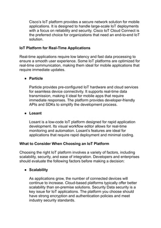 ‭
Cisco’s IoT platform provides a secure network solution for mobile‬
‭
applications. It is designed to handle large-scale IoT deployments‬
‭
with a focus on reliability and security. Cisco IoT Cloud Connect is‬
‭
the preferred choice for organizations that need an end-to-end IoT‬
‭
solution.‬
‭
IoT Platform for Real-Time Applications‬
‭
Real-time applications require low latency and fast data processing to‬
‭
ensure a smooth user experience. Some IoT platforms are optimized for‬
‭
real-time communication, making them ideal for mobile applications that‬
‭
require immediate updates.‬
‭
●‬ ‭
Particle‬
‭
Particle provides pre-configured IoT hardware and cloud services‬
‭
for seamless device connectivity. It supports real-time data‬
‭
transmission, making it ideal for mobile apps that require‬
‭
immediate responses. The platform provides developer-friendly‬
‭
APIs and SDKs to simplify the development process.‬
‭
●‬ ‭
Losant‬
‭
Losant is a low-code IoT platform designed for rapid application‬
‭
development. Its visual workflow editor allows for real-time‬
‭
monitoring and automation. Losant’s features are ideal for‬
‭
applications that require rapid deployment and minimal coding.‬
‭
What to Consider When Choosing an IoT Platform‬
‭
Choosing the right IoT platform involves a variety of factors, including‬
‭
scalability, security, and ease of integration. Developers and enterprises‬
‭
should evaluate the following factors before making a decision:‬
‭
●‬ ‭
Scalability‬
‭
As applications grow, the number of connected devices will‬
‭
continue to increase. Cloud-based platforms typically offer better‬
‭
scalability than on-premise solutions. Security Data security is a‬
‭
key issue for IoT applications. The platform you choose should‬
‭
have strong encryption and authentication policies and meet‬
‭
industry security standards.‬
 