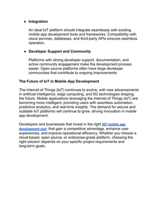 ‭
●‬ ‭
Integration‬
‭
An ideal IoT platform should integrate seamlessly with existing‬
‭
mobile app development tools and frameworks. Compatibility with‬
‭
cloud services, databases, and third-party APIs ensures seamless‬
‭
operation.‬
‭
●‬ ‭
Developer Support and Community‬
‭
Platforms with strong developer support, documentation, and‬
‭
active community engagement make the development process‬
‭
easier. Open source platforms often have large developer‬
‭
communities that contribute to ongoing improvements.‬
‭
The Future of IoT in Mobile App Development‬
‭
The Internet of Things (IoT) continues to evolve, with new advancements‬
‭
in artificial intelligence, edge computing, and 5G technologies shaping‬
‭
the future. Mobile applications leveraging the Internet of Things (IoT) are‬
‭
becoming more intelligent, providing users with seamless automation,‬
‭
predictive analytics, and real-time insights. The demand for secure and‬
‭
scalable IoT platforms will continue to grow, driving innovation in mobile‬
‭
app development.‬
‭
Developers and businesses that invest in the right‬‭
IOT mobile app‬
‭
development cost‬ ‭
that gain a competitive advantage, enhance user‬
‭
experiences, and improve operational efficiency. Whether you choose a‬
‭
cloud-based, open source, or enterprise-grade platform, choosing the‬
‭
right solution depends on your specific project requirements and‬
‭
long-term goals.‬
 