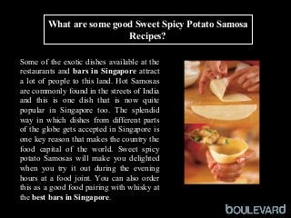 What are some good Sweet Spicy Potato Samosa
Recipes?
Some of the exotic dishes available at the
restaurants and bars in Singapore attract
a lot of people to this land. Hot Samosas
are commonly found in the streets of India
and this is one dish that is now quite
popular in Singapore too. The splendid
way in which dishes from different parts
of the globe gets accepted in Singapore is
one key reason that makes the country the
food capital of the world. Sweet spicy
potato Samosas will make you delighted
when you try it out during the evening
hours at a food joint. You can also order
this as a good food pairing with whisky at
the best bars in Singapore.
 