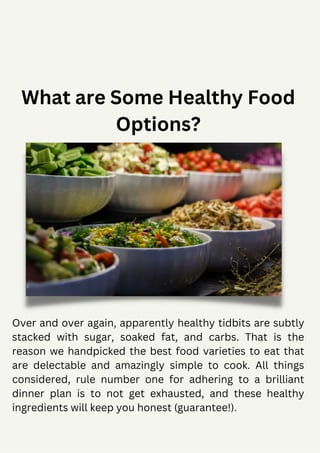 What are Some Healthy Food
Options?
Over and over again, apparently healthy tidbits are subtly
stacked with sugar, soaked fat, and carbs. That is the
reason we handpicked the best food varieties to eat that
are delectable and amazingly simple to cook. All things
considered, rule number one for adhering to a brilliant
dinner plan is to not get exhausted, and these healthy
ingredients will keep you honest (guarantee!).
 