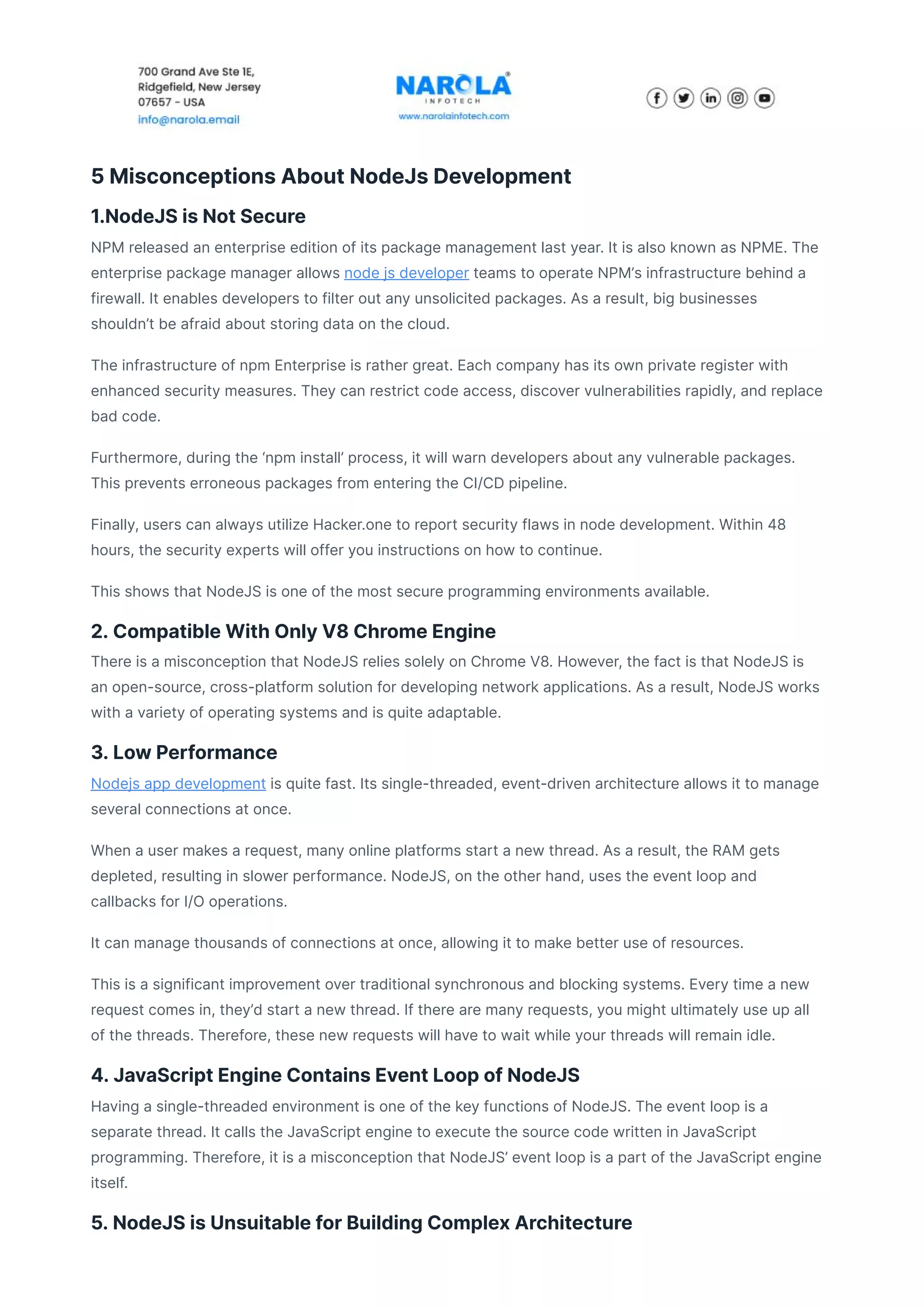 5 Misconceptions About NodeJs Development
1.NodeJS is Not Secure
NPM released an enterprise edition of its package management last year. It is also known as NPME. The
enterprise package manager allows node js developer teams to operate NPM’s infrastructure behind a
firewall. It enables developers to filter out any unsolicited packages. As a result, big businesses
shouldn’t be afraid about storing data on the cloud.
The infrastructure of npm Enterprise is rather great. Each company has its own private register with
enhanced security measures. They can restrict code access, discover vulnerabilities rapidly, and replace
bad code.
Furthermore, during the ‘npm install’ process, it will warn developers about any vulnerable packages.
This prevents erroneous packages from entering the CI/CD pipeline.
Finally, users can always utilize Hacker.one to report security flaws in node development. Within 48
hours, the security experts will offer you instructions on how to continue.
This shows that NodeJS is one of the most secure programming environments available.
2. Compatible With Only V8 Chrome Engine
There is a misconception that NodeJS relies solely on Chrome V8. However, the fact is that NodeJS is
an open-source, cross-platform solution for developing network applications. As a result, NodeJS works
with a variety of operating systems and is quite adaptable.
3. Low Performance
Nodejs app development is quite fast. Its single-threaded, event-driven architecture allows it to manage
several connections at once.
When a user makes a request, many online platforms start a new thread. As a result, the RAM gets
depleted, resulting in slower performance. NodeJS, on the other hand, uses the event loop and
callbacks for I/O operations.
It can manage thousands of connections at once, allowing it to make better use of resources.
This is a significant improvement over traditional synchronous and blocking systems. Every time a new
request comes in, they’d start a new thread. If there are many requests, you might ultimately use up all
of the threads. Therefore, these new requests will have to wait while your threads will remain idle.
4. JavaScript Engine Contains Event Loop of NodeJS
Having a single-threaded environment is one of the key functions of NodeJS. The event loop is a
separate thread. It calls the JavaScript engine to execute the source code written in JavaScript
programming. Therefore, it is a misconception that NodeJS’ event loop is a part of the JavaScript engine
itself.
5. NodeJS is Unsuitable for Building Complex Architecture
 