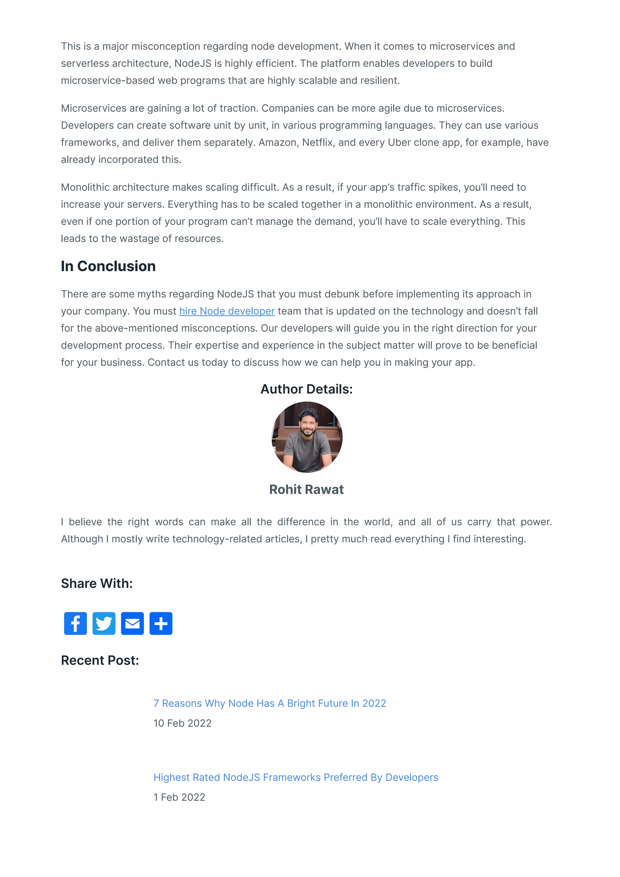 This is a major misconception regarding node development. When it comes to microservices and
serverless architecture, NodeJS is highly efficient. The platform enables developers to build
microservice-based web programs that are highly scalable and resilient.
Microservices are gaining a lot of traction. Companies can be more agile due to microservices.
Developers can create software unit by unit, in various programming languages. They can use various
frameworks, and deliver them separately. Amazon, Netflix, and every Uber clone app, for example, have
already incorporated this.
Monolithic architecture makes scaling difficult. As a result, if your app’s traffic spikes, you’ll need to
increase your servers. Everything has to be scaled together in a monolithic environment. As a result,
even if one portion of your program can’t manage the demand, you’ll have to scale everything. This
leads to the wastage of resources.
In Conclusion
There are some myths regarding NodeJS that you must debunk before implementing its approach in
your company. You must hire Node developer team that is updated on the technology and doesn’t fall
for the above-mentioned misconceptions. Our developers will guide you in the right direction for your
development process. Their expertise and experience in the subject matter will prove to be beneficial
for your business. Contact us today to discuss how we can help you in making your app.
Author Details:
I believe the right words can make all the difference in the world, and all of us carry that power.
Although I mostly write technology-related articles, I pretty much read everything I find interesting.
Recent Post:
7 Reasons Why Node Has A Bright Future In 2022
10 Feb 2022
Highest Rated NodeJS Frameworks Preferred By Developers
1 Feb 2022
Rohit Rawat
Share With:
 