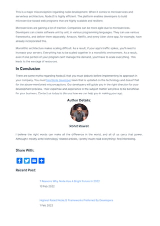 This is a major misconception regarding node development. When it comes to microservices and
serverless architecture, NodeJS is highly efficient. The platform enables developers to build
microservice-based web programs that are highly scalable and resilient.
Microservices are gaining a lot of traction. Companies can be more agile due to microservices.
Developers can create software unit by unit, in various programming languages. They can use various
frameworks, and deliver them separately. Amazon, Netflix, and every Uber clone app, for example, have
already incorporated this.
Monolithic architecture makes scaling difficult. As a result, if your app’s traffic spikes, you’ll need to
increase your servers. Everything has to be scaled together in a monolithic environment. As a result,
even if one portion of your program can’t manage the demand, you’ll have to scale everything. This
leads to the wastage of resources.
In Conclusion
There are some myths regarding NodeJS that you must debunk before implementing its approach in
your company. You must hire Node developer team that is updated on the technology and doesn’t fall
for the above-mentioned misconceptions. Our developers will guide you in the right direction for your
development process. Their expertise and experience in the subject matter will prove to be beneficial
for your business. Contact us today to discuss how we can help you in making your app.
Author Details:
I believe the right words can make all the difference in the world, and all of us carry that power.
Although I mostly write technology-related articles, I pretty much read everything I find interesting.
Recent Post:
7 Reasons Why Node Has A Bright Future In 2022
10 Feb 2022
Highest Rated NodeJS Frameworks Preferred By Developers
1 Feb 2022
Rohit Rawat
Share With:
 