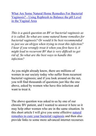  HYPERLINK quot;
http://www.articlesbase.com/womens-health-articles/what-are-some-natural-home-remedies-for-bacterial-vaginosis-using-rephresh-to-balance-the-ph-level-in-the-vaginal-area-3504008.htmlquot;
 What Are Some Natural Home Remedies For Bacterial Vaginosis? - Using Rephresh to Balance the pH Level in the Vaginal Area<br />This is a quick question on BV or bacterial vaginosis as it is called. So what are some natural home remedies for bacterial vaginosis? Or would it be best recommended to just see an ob/gyn when trying to treat this infection? I hear if you wrongly treat it when you first have it, it might lead to recurrent BV that is very difficult to get rid of. So what are the best ways to handle this infection? <br />As you might already know, there are millions of women in our society today who suffer from recurrent bacterial vaginosis; and if you look around on the net, you will find thousands of questions just like the one above, asked by women who have this infection and want to treat it.<br />The above question was asked to us by one of our chronic BV patient, and I wanted to answer it here so it may help other women who are in the same situation. In this short article I will give you some effective natural remedies to cure your bacterial vaginosis and then also provide links to some more advanced internet recourses from where you can find help, tips and recommendations for completely getting rid of your BV no matter how chronic it is.<br />If you have been diagnosed with BV, it is always good to go see your OB/GYN as soon as possible. Though Bacterial Vaginosis is something you can cure at home it is always good to get professional advice first. You can find some relief through home remedies. This is very much like a bacterial infection in your throat or lungs like strep or pneumonia - you wouldn't just try to cure that at home without seeing the doctor, - because you would realize you need antibiotics to cure it.<br />Clinical Microbiologist and fellow BV sufferer here!!<br />First off, how do you know you have BV? What are the symptoms you are having?<br />Short answer to your question is quot;
Noquot;
; however, I found a product OTC at WalMart called RepHresh. It is a vaginal gel that helps balance the natural pH of the vagina. When vaginal pH is out of whack, it can lead to symptoms like fishy odor after sex. A fishy odor is one of several symptoms of BV, also.<br />If you are having the odor and no other symptoms, try the gel. If your symptoms persist, or you are having discharge, discomfort, etc., then see your doctor for some metronidazole vaginal gel (prescription only).<br />Eating lots of garlic which is a natural fungus killer is good. Yogurt (plain yogurt) helps to stabilize your ph levels. And there are some icky, but good home remedies online. One person told me you can dip a tampon in plain yogurt or soak a tampon with garlic water and stuff it up there for a while. It works.<br />I like to eat a serving of yogurt a day and add a little bit more garlic to my diet when i have a problem, which is less icky and works pretty well.<br />There is also this very great bacterial vaginosis cure guide which helped me a lot when I was struggling with my recurrent BV. The guide I am talking about is called: Bacterial Vaginosis Freedom written by Elena Peterson. I have recommended this guide to so many friends, family members and loved ones who had problems with recurrent BV, and most of them totally cured their condition just by following the recommendations in this guide. I will advise any woman who is struggling with persistent, chronic and recurrent BV to get a copy of the Bacterial Vaginosis Freedom guide and follow the recommendations in it.<br />Click here ==> Bacterial Vaginosis Freedom, to read more about this guide and see how it has been helping thousands of women all over the world in curing their recurrent bacterial vaginosis.<br />