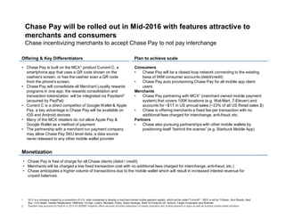 Offering & Key Differentiators Plan to achieve scale
Monetization
Chase Pay will be rolled out in Mid-2016 with features attractive to
merchants and consumers
Chase incentivizing merchants to accept Chase Pay to not pay interchange
• Chase Pay is built on the MCX1 product Current C, a
smartphone app that uses a QR code shown on the
cashier's screen, or has the cashier scan a QR code
from the phone's screen.
• Chase Pay will consolidate all Merchant Loyalty rewards
programs in one app; the rewards consolidation and
transaction tokenization will be integrated via Paydiant2
(acquired by PayPal)
• Current C is a direct competitor of Google Wallet & Apple
Pay, a key advantage is Chase Pay will be available on
iOS and Android devices
• Many of the MCX retailers do not allow Apple Pay &
Google Wallet as a method of payment
• The partnership with a merchant run payment company
may allow Chase Pay SKU level data, a data source
never released to any other mobile wallet provider
Consumers
• Chase Pay will be a closed loop network connecting to the existing
base of 94M consumer accounts (debit/credit)
• Chase Pay auto provisioning Chase Pay for all mobile app client
users
Merchants
• Chase Pay partnering with MCX1 (merchant owned mobile payment
system) that covers 100K locations (e.g. Wal-Mart, 7-Eleven) and
accounts for ~$1T in US annual sales (~23% of all US Retail sales $)
• Chase is offering merchants a fixed fee per transaction with no
additional fees charged for interchange, anti-fraud, etc.
Partners
• Chase also pursuing partnerships with other mobile wallets by
positioning itself “behind the scenes” (e.g. Starbuck Mobile App)
• Chase Pay is free of charge for all Chase clients (debit / credit)
• Merchants will be charged a low fixed transaction cost with no additional fees charged for interchange, anti-fraud, etc.)
• Chase anticipates a higher volume of transactions due to the mobile wallet which will result in increased interest revenue for
unpaid balances.
1. MCX is a company created by a consortium of U.S. retail companies to develop a merchant-owned mobile payment system, which will be called "CurrentC.“; MCX is led by 7-Eleven, Alon Brands, Best
Buy, CVS Health, Darden Restaurants, HMSHost, Hy-Vee, Lowe's, Michaels, Publix, Sears Holdings, Shell Oil Products US, Sunoco, Target Corporation and Walmart
2. Paydiant was acquired by PayPal in 2015 for $280M; Paydiant offers services including integration of loyalty programs and mobile payment to apps as well as building mobile wallet solutions
 