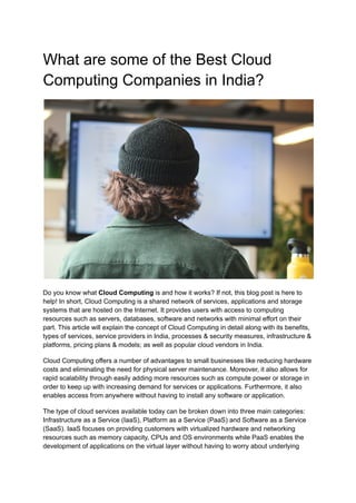 What are some of the Best Cloud
Computing Companies in India?
Do you know what Cloud Computing is and how it works? If not, this blog post is here to
help! In short, Cloud Computing is a shared network of services, applications and storage
systems that are hosted on the Internet. It provides users with access to computing
resources such as servers, databases, software and networks with minimal effort on their
part. This article will explain the concept of Cloud Computing in detail along with its benefits,
types of services, service providers in India, processes & security measures, infrastructure &
platforms, pricing plans & models; as well as popular cloud vendors in India.
Cloud Computing offers a number of advantages to small businesses like reducing hardware
costs and eliminating the need for physical server maintenance. Moreover, it also allows for
rapid scalability through easily adding more resources such as compute power or storage in
order to keep up with increasing demand for services or applications. Furthermore, it also
enables access from anywhere without having to install any software or application.
The type of cloud services available today can be broken down into three main categories:
Infrastructure as a Service (IaaS), Platform as a Service (PaaS) and Software as a Service
(SaaS). IaaS focuses on providing customers with virtualized hardware and networking
resources such as memory capacity, CPUs and OS environments while PaaS enables the
development of applications on the virtual layer without having to worry about underlying
 