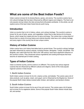 What are some of the Best Indian Foods?
Indian cuisine is known for its diverse flavors, spices, and aroma. The country's cuisine has a
rich cultural heritage that has been influenced by different regions and religions. The food is not
only popular among Indians Ibut also among food enthusiasts worldwide. In this article, we will
explore some of the best Indian foods that are worth trying.
Introduction
India is a country that is rich in history, culture, and culinary heritage. The country's cuisine is
known for its use of herbs, spices, and vegetables. Indian food is also famous for its diverse
flavors, which range from sweet and sour to spicy and tangy. The cuisine has a unique blend of
flavors that is a result of its long history and cultural diversity. India has a rich culinary heritage,
and every region in the country has its own unique cuisine.
History of Indian Cuisine
Indian cuisine has a rich history that dates back to ancient times. The country's culinary heritage
has been influenced by various cultures, including Persian, Mongolian, Turkish, and British. The
Mughals, who ruled India from the 16th to the 19th century, have had a significant influence on
the country's cuisine. They introduced various ingredients and cooking techniques that have
become an essential part of Indian cooking.
Types of Indian Cuisine
India is a diverse country, and its cuisine is no different. The country has various regional
cuisines that are influenced by different cultures and religions. Some of the most popular
regional cuisines in India include:
1. North Indian Cuisine
North Indian cuisine is known for its rich, creamy curries, and kebabs. The cuisine uses a lot of
dairy products, such as ghee, cream, and yogurt, and is influenced by the Mughal era. Some of
the popular North Indian dishes include butter chicken, dal makhani, and tandoori chicken.
2. South Indian Cuisine
South Indian cuisine is known for its use of rice and coconut. The cuisine uses a lot of spices
and is known for its vegetarian dishes. Some of the popular South Indian dishes include dosa,
idli, and sambar.
 