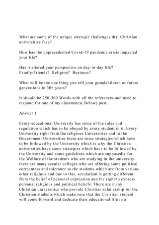 What are some of the unique strategic challenges that Christian
universities face?
How has the unprecedented Covid-19 pandemic crisis impacted
your life?
Has it altered your perspective on day-to-day life?
Family/Friends? Religion? Business?
What will be the one thing you tell your grandchildren or future
generations in 30+ years?
It should be 250-300 Words with all the references and need to
respond for one of my classmates( Below) post..
Answer 1
Every educational University has some of the rules and
regulation which has to be obeyed by every student in it. Every
University right from the religious Universities and to the
Government Universities there are some strategies which have
to be followed by the University which is why the Christian
universities have some strategies which have to be followed by
the University and some guidelines which are supposedly for
the Welfare of the students who are studying in the university.
there are many secular colleges who are offering some political
correctness and tolerance to the students which are from various
other religious and due to this, secularism is getting different
from the belief of personal expression and the right to express
personal religious and political beliefs. There are many
Christian universities who provide Christian scholarship for the
Christian students which make sure that the Christian student
will come forward and dedicate their educational life in a
 