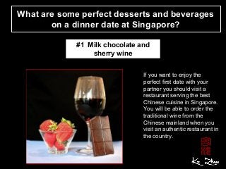 What are some perfect desserts and beverages
on a dinner date at Singapore?
If you want to enjoy the
perfect first date with your
partner you should visit a
restaurant serving the best
Chinese cuisine in Singapore.
You will be able to order the
traditional wine from the
Chinese mainland when you
visit an authentic restaurant in
the country.
#1 Milk chocolate and
sherry wine
 