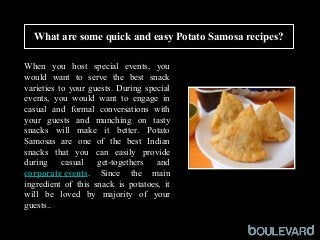 What are some quick and easy Potato Samosa recipes?
Squid
 
When  you  host  special  events,  you 
would  want  to  serve  the  best  snack 
varieties to your guests. During special 
events,  you  would  want  to  engage  in 
casual  and  formal  conversations  with 
your  guests  and  munching  on  tasty 
snacks  will  make  it  better.  Potato 
Samosas  are  one  of  the  best  Indian 
snacks  that  you  can  easily  provide 
during  casual  get-togethers  and 
corporate events.  Since  the  main 
ingredient  of  this  snack  is  potatoes,  it 
will  be  loved  by  majority  of  your 
guests.. 
 