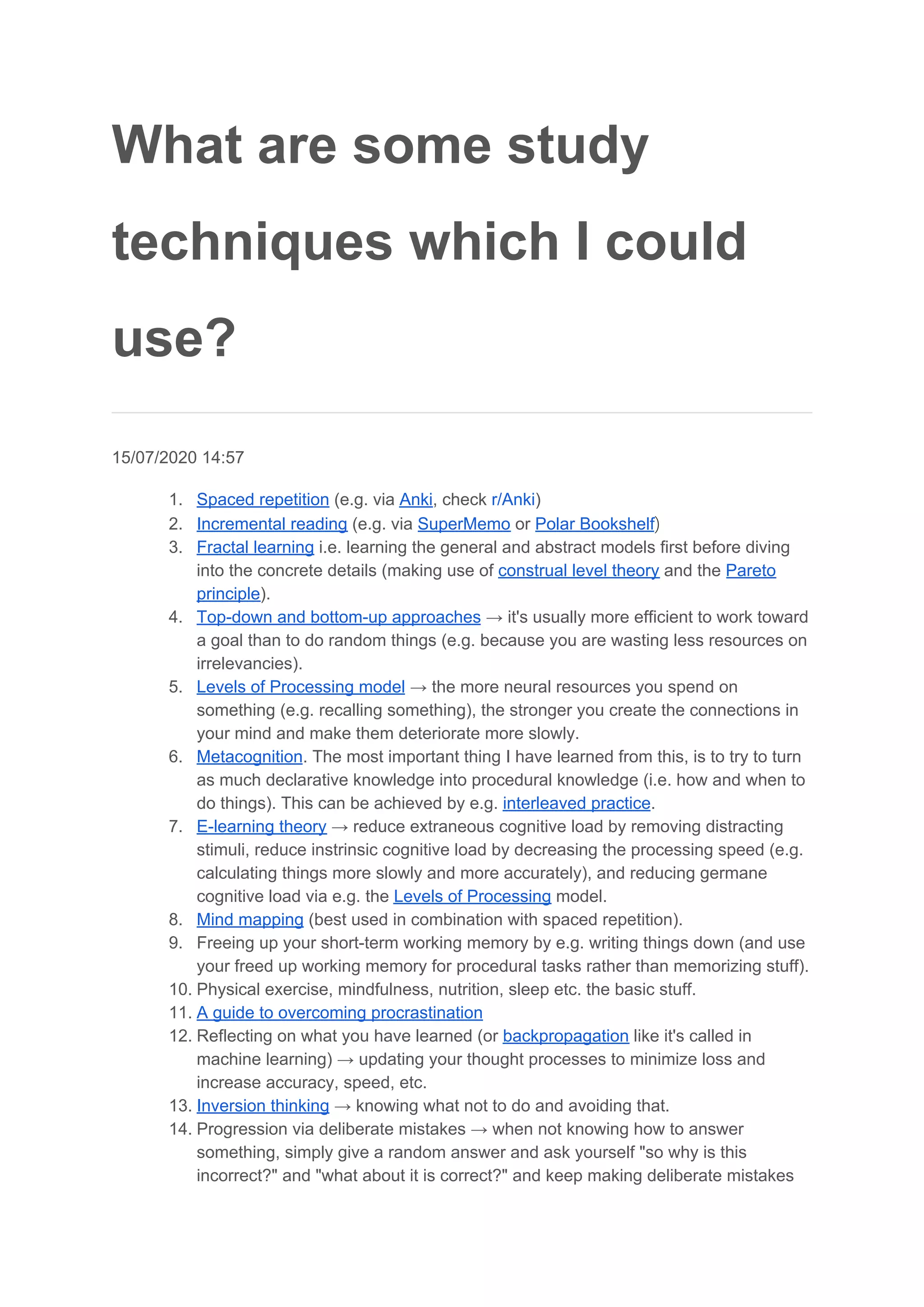 What are some study
techniques which I could
use?
15/07/2020 14:57
1. Spaced repetition​ (e.g. via ​Anki​, check ​r/Anki​)
2. Incremental reading​ (e.g. via ​SuperMemo​ or ​Polar Bookshelf​)
3. Fractal learning​ i.e. learning the general and abstract models first before diving
into the concrete details (making use of ​construal level theory​ and the ​Pareto
principle​).
4. Top-down and bottom-up approaches​ → it's usually more efficient to work toward
a goal than to do random things (e.g. because you are wasting less resources on
irrelevancies).
5. Levels of Processing model​ → the more neural resources you spend on
something (e.g. recalling something), the stronger you create the connections in
your mind and make them deteriorate more slowly.
6. Metacognition​. The most important thing I have learned from this, is to try to turn
as much declarative knowledge into procedural knowledge (i.e. how and when to
do things). This can be achieved by e.g. ​interleaved practice​.
7. E-learning theory​ → reduce extraneous cognitive load by removing distracting
stimuli, reduce instrinsic cognitive load by decreasing the processing speed (e.g.
calculating things more slowly and more accurately), and reducing germane
cognitive load via e.g. the ​Levels of Processing​ model.
8. Mind mapping​ (best used in combination with spaced repetition).
9. Freeing up your short-term working memory by e.g. writing things down (and use
your freed up working memory for procedural tasks rather than memorizing stuff).
10. Physical exercise, mindfulness, nutrition, sleep etc. the basic stuff.
11. A guide to overcoming procrastination
12. Reflecting on what you have learned (or ​backpropagation​ like it's called in
machine learning) → updating your thought processes to minimize loss and
increase accuracy, speed, etc.
13. Inversion thinking​ → knowing what not to do and avoiding that.
14. Progression via deliberate mistakes → when not knowing how to answer
something, simply give a random answer and ask yourself "so why is this
incorrect?" and "what about it is correct?" and keep making deliberate mistakes
 