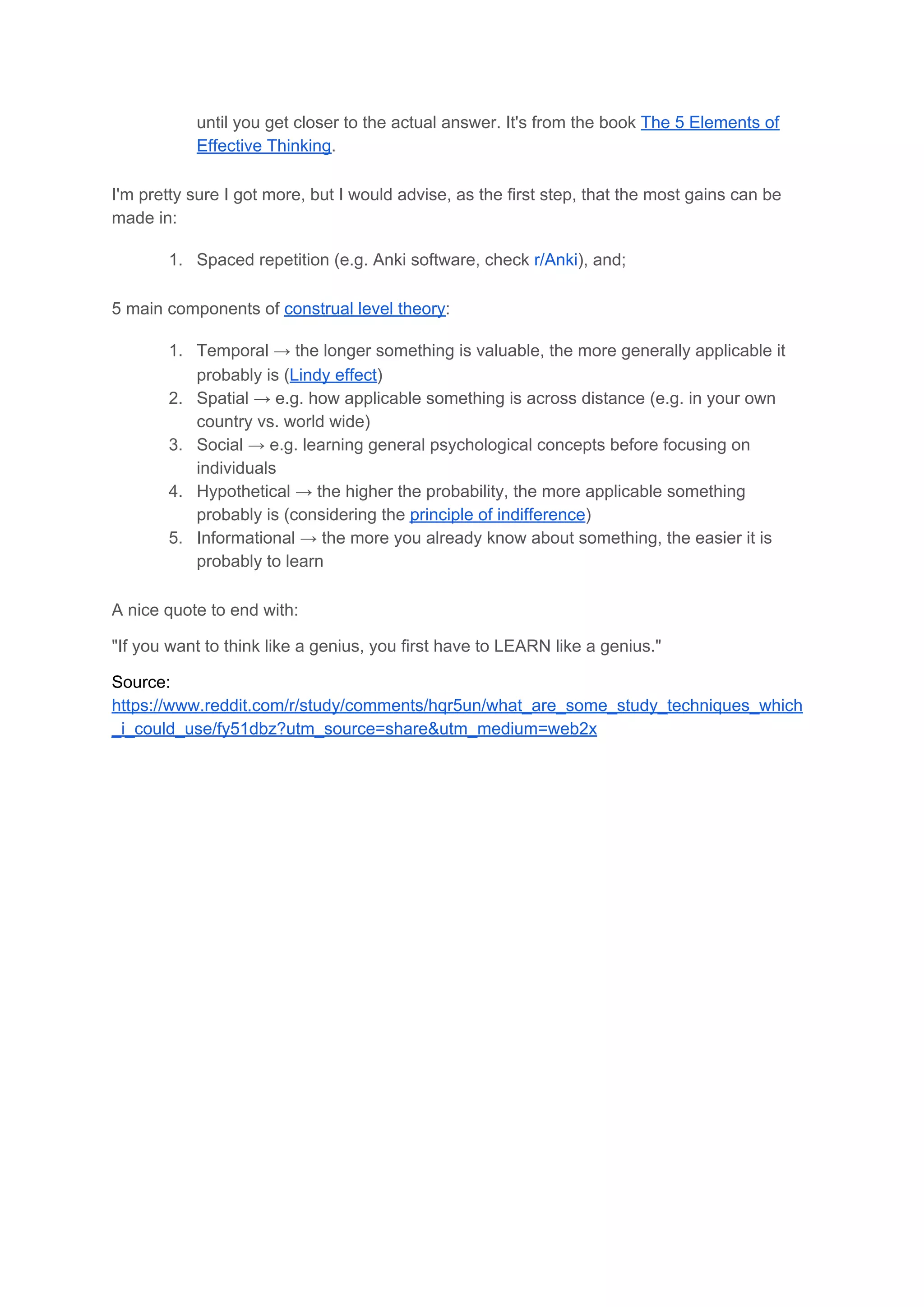 until you get closer to the actual answer. It's from the book ​The 5 Elements of
Effective Thinking​.
I'm pretty sure I got more, but I would advise, as the first step, that the most gains can be
made in:
1. Spaced repetition (e.g. Anki software, check ​r/Anki​), and;
5 main components of ​construal level theory​:
1. Temporal → the longer something is valuable, the more generally applicable it
probably is (​Lindy effect​)
2. Spatial → e.g. how applicable something is across distance (e.g. in your own
country vs. world wide)
3. Social → e.g. learning general psychological concepts before focusing on
individuals
4. Hypothetical → the higher the probability, the more applicable something
probably is (considering the ​principle of indifference​)
5. Informational → the more you already know about something, the easier it is
probably to learn
A nice quote to end with:
"If you want to think like a genius, you first have to LEARN like a genius."
Source:
https://www.reddit.com/r/study/comments/hqr5un/what_are_some_study_techniques_which
_i_could_use/fy51dbz?utm_source=share&utm_medium=web2x 
 