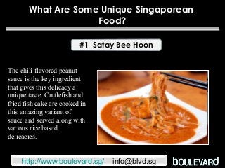 What Are Some Unique Singaporean
Food?
#1 Satay Bee Hoon
The chili flavored peanut
sauce is the key ingredient
that gives this delicacy a
unique taste. Cuttlefish and
fried fish cake are cooked in
this amazing variant of
sauce and served along with
various rice based
delicacies.
http://www.boulevard.sg/ info@blvd.sg
 