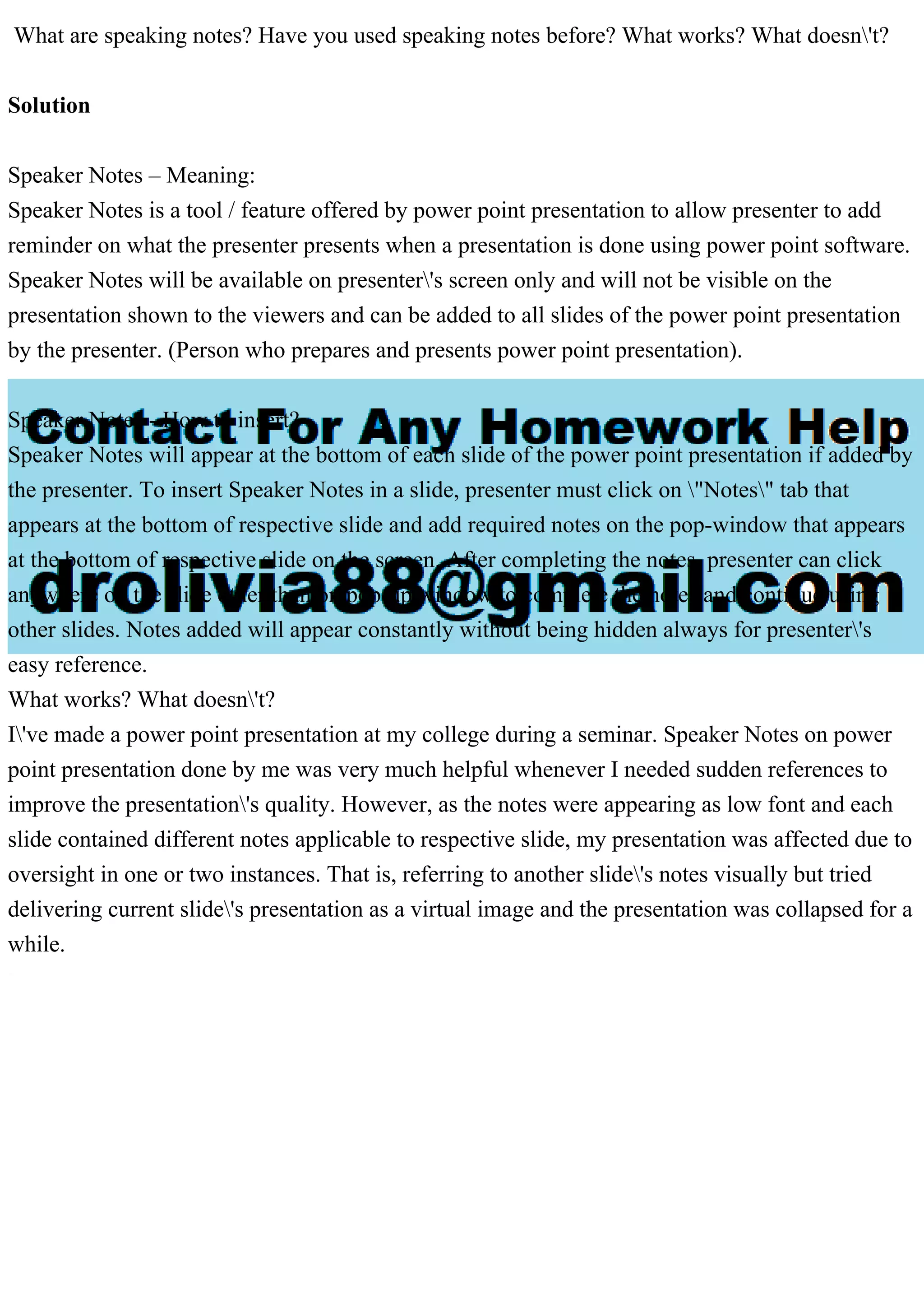What are speaking notes? Have you used speaking notes before? What works? What doesn't?
Solution
Speaker Notes – Meaning:
Speaker Notes is a tool / feature offered by power point presentation to allow presenter to add
reminder on what the presenter presents when a presentation is done using power point software.
Speaker Notes will be available on presenter's screen only and will not be visible on the
presentation shown to the viewers and can be added to all slides of the power point presentation
by the presenter. (Person who prepares and presents power point presentation).
Speaker Notes - How to insert?
Speaker Notes will appear at the bottom of each slide of the power point presentation if added by
the presenter. To insert Speaker Notes in a slide, presenter must click on "Notes" tab that
appears at the bottom of respective slide and add required notes on the pop-window that appears
at the bottom of respective slide on the screen. After completing the notes, presenter can click
anywhere on the slide other than on pop-up window to complete the notes and continue using
other slides. Notes added will appear constantly without being hidden always for presenter's
easy reference.
What works? What doesn't?
I've made a power point presentation at my college during a seminar. Speaker Notes on power
point presentation done by me was very much helpful whenever I needed sudden references to
improve the presentation's quality. However, as the notes were appearing as low font and each
slide contained different notes applicable to respective slide, my presentation was affected due to
oversight in one or two instances. That is, referring to another slide's notes visually but tried
delivering current slide's presentation as a virtual image and the presentation was collapsed for a
while.
 