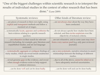 “One of the biggest challenges within scientific research is to interpret the 
results of individual studies in the context of other research that has been 
done.” (Lane 2009)! 
Systematic reviews: Other kinds of literature review: 
…are pieces of research in their own right, using 
explicit and transparent methods and follow a 
standard set of stages.! 
…are not always clear about the way they have 
been conducted. 
…systematically locate, appraise and synthesise the 
best evidence relating to a specific research 
question. 
…do not always specify how studies have been 
selected, and thus invite scepticism over the 
objectivity of inclusion criteria. 
…are exhaustive in their search for relevant 
research (including, for example, grey literature and 
unpublished studies, and are not language-restricted). 
…are not exhaustive, and in some cases may draw 
from a very narrow pool (e.g. only peer reviewed 
journals). 
… systematically aggregate or configure findings of 
many studies, which can reveal trends undetected 
in single studies. 
…use a non-systematic, narrative structure to assert 
relationships between the findings of different 
studies. 
…reveal genuine gaps in the evidence, and reveal 
when enough evidence exists to help support 
confident inferences. 
…due to all of the above, cannot be relied on to 
have adequately resolved uncertainties. 
…can be done well and can be done badly. …can be done well and can be done badly. 
 