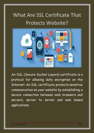www.goforssl.com Page 1
What Are SSL Certificate That
Protects Website?
An SSL (Secure Socket Layers) certificate is a
protocol for allowing data encryption on the
Internet. An SSL certificate protects sensitive
communication on your website by establishing a
secure connection between web browsers and
servers, server to server and web based
applications.
 