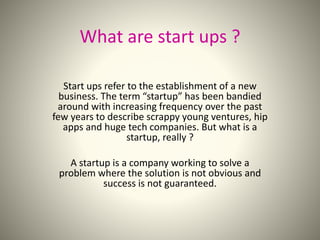 What are start ups ? 
Start ups refer to the establishment of a new 
business. The term “startup” has been bandied 
around with increasing frequency over the past 
few years to describe scrappy young ventures, hip 
apps and huge tech companies. But what is a 
startup, really ? 
A startup is a company working to solve a 
problem where the solution is not obvious and 
success is not guaranteed. 
 