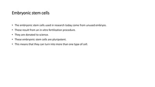 Embryonic stem cells
• The embryonic stem cells used in research today come from unused embryos.
• These result from an in vitro fertilization procedure.
• They are donated to science.
• These embryonic stem cells are pluripotent.
• This means that they can turn into more than one type of cell.
 