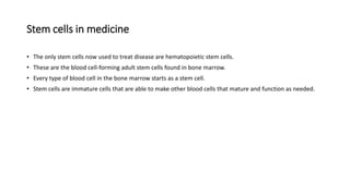 Stem cells in medicine
• The only stem cells now used to treat disease are hematopoietic stem cells.
• These are the blood cell-forming adult stem cells found in bone marrow.
• Every type of blood cell in the bone marrow starts as a stem cell.
• Stem cells are immature cells that are able to make other blood cells that mature and function as needed.
 